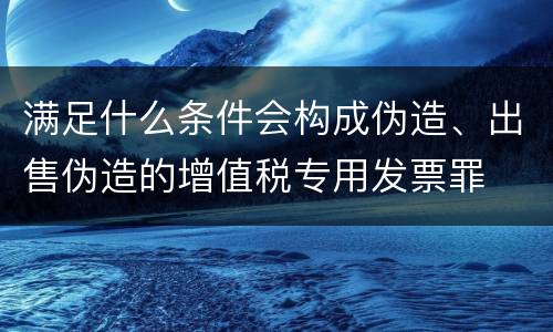 满足什么条件会构成伪造、出售伪造的增值税专用发票罪