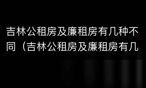 吉林公租房及廉租房有几种不同（吉林公租房及廉租房有几种不同政策）