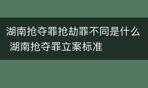 湖南抢夺罪抢劫罪不同是什么 湖南抢夺罪立案标准