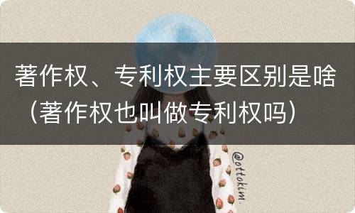 著作权、专利权主要区别是啥（著作权也叫做专利权吗）