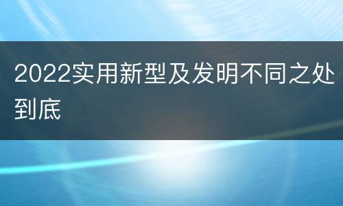 2022实用新型及发明不同之处到底