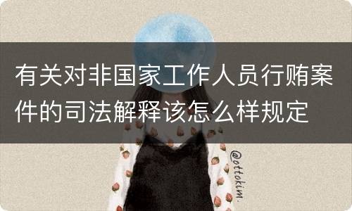 有关对非国家工作人员行贿案件的司法解释该怎么样规定