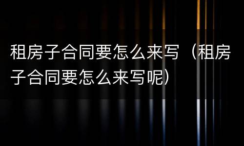 租房子合同要怎么来写（租房子合同要怎么来写呢）