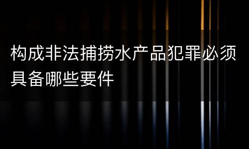构成非法捕捞水产品犯罪必须具备哪些要件