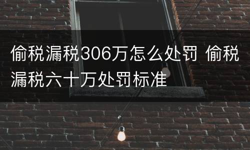 偷税漏税306万怎么处罚 偷税漏税六十万处罚标准