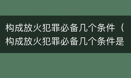 构成放火犯罪必备几个条件（构成放火犯罪必备几个条件是什么）