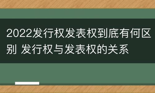 2022发行权发表权到底有何区别 发行权与发表权的关系