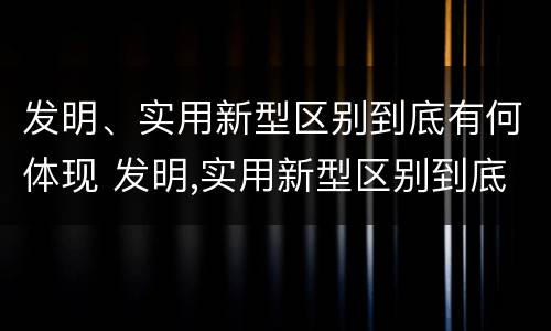 发明、实用新型区别到底有何体现 发明,实用新型区别到底有何体现呢