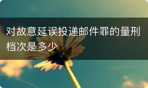 对故意延误投递邮件罪的量刑档次是多少