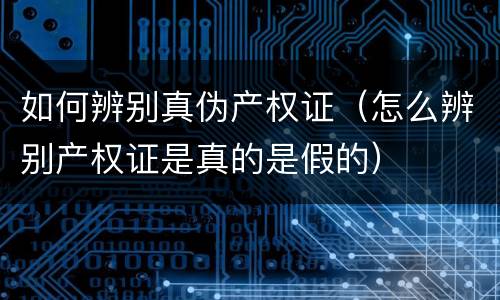 如何辨别真伪产权证（怎么辨别产权证是真的是假的）