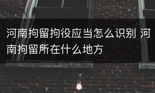 河南拘留拘役应当怎么识别 河南拘留所在什么地方