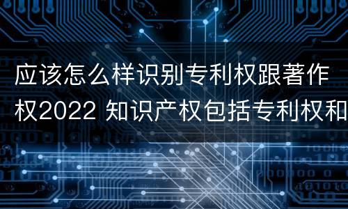 应该怎么样识别专利权跟著作权2022 知识产权包括专利权和著作权吗