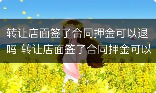 转让店面签了合同押金可以退吗 转让店面签了合同押金可以退吗怎么退