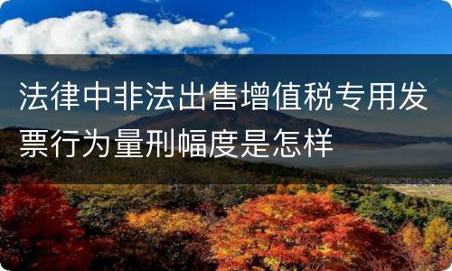 法律中非法出售增值税专用发票行为量刑幅度是怎样
