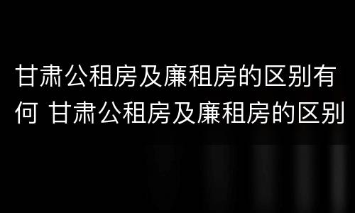 甘肃公租房及廉租房的区别有何 甘肃公租房及廉租房的区别有何不同