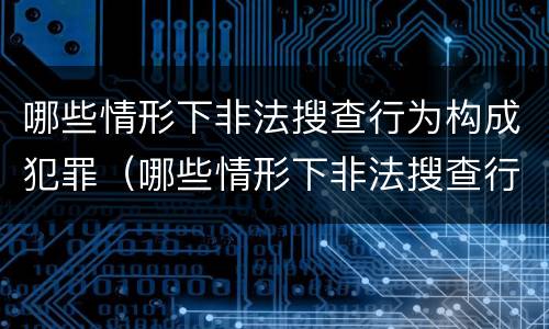 哪些情形下非法搜查行为构成犯罪（哪些情形下非法搜查行为构成犯罪行为）