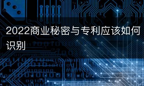2022商业秘密与专利应该如何识别