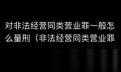 对非法经营同类营业罪一般怎么量刑（非法经营同类营业罪的具体行为有哪些）