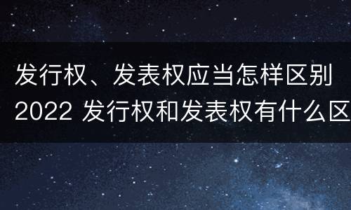 发行权、发表权应当怎样区别2022 发行权和发表权有什么区别