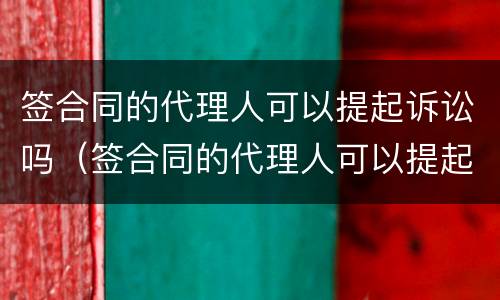 签合同的代理人可以提起诉讼吗（签合同的代理人可以提起诉讼吗法院）