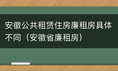 安徽公共租赁住房廉租房具体不同（安徽省廉租房）