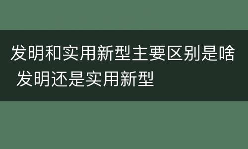发明和实用新型主要区别是啥 发明还是实用新型