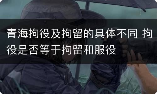 青海拘役及拘留的具体不同 拘役是否等于拘留和服役