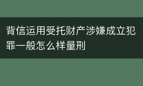 背信运用受托财产涉嫌成立犯罪一般怎么样量刑