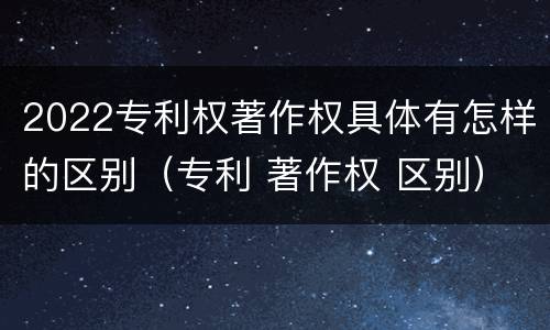 2022专利权著作权具体有怎样的区别（专利 著作权 区别）