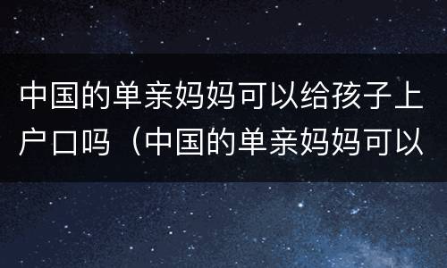 中国的单亲妈妈可以给孩子上户口吗（中国的单亲妈妈可以给孩子上户口吗现在）