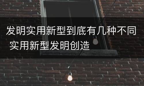 发明实用新型到底有几种不同 实用新型发明创造