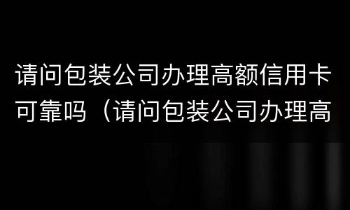 请问包装公司办理高额信用卡可靠吗（请问包装公司办理高额信用卡可靠吗）