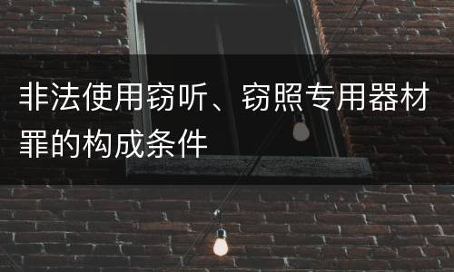 非法使用窃听、窃照专用器材罪的构成条件