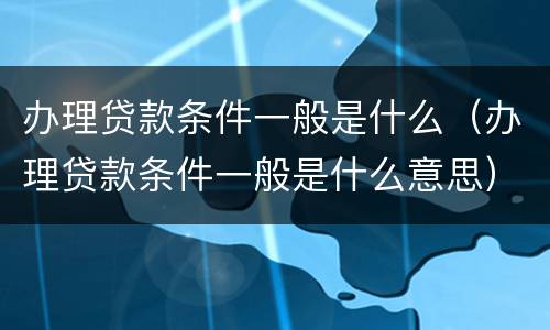 办理贷款条件一般是什么（办理贷款条件一般是什么意思）