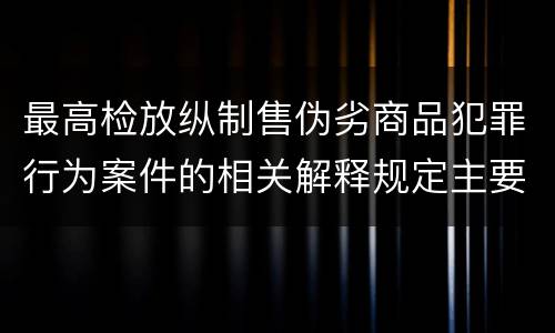 最高检放纵制售伪劣商品犯罪行为案件的相关解释规定主要内容都有哪些