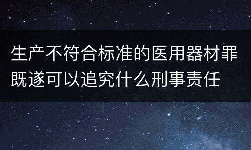生产不符合标准的医用器材罪既遂可以追究什么刑事责任