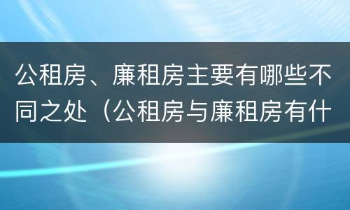 公租房、廉租房主要有哪些不同之处（公租房与廉租房有什么不同）