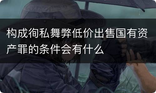 构成徇私舞弊低价出售国有资产罪的条件会有什么