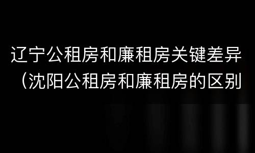 辽宁公租房和廉租房关键差异（沈阳公租房和廉租房的区别）