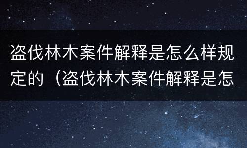 盗伐林木案件解释是怎么样规定的（盗伐林木案件解释是怎么样规定的呢）