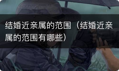 结婚近亲属的范围（结婚近亲属的范围有哪些）