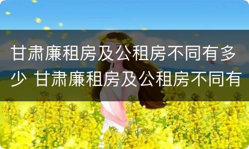 甘肃廉租房及公租房不同有多少 甘肃廉租房及公租房不同有多少套房