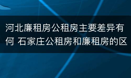 河北廉租房公租房主要差异有何 石家庄公租房和廉租房的区别
