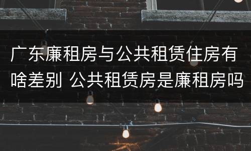 广东廉租房与公共租赁住房有啥差别 公共租赁房是廉租房吗