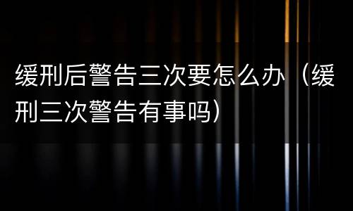 缓刑后警告三次要怎么办（缓刑三次警告有事吗）