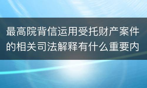 最高院背信运用受托财产案件的相关司法解释有什么重要内容