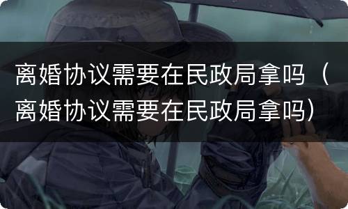 离婚协议需要在民政局拿吗（离婚协议需要在民政局拿吗）