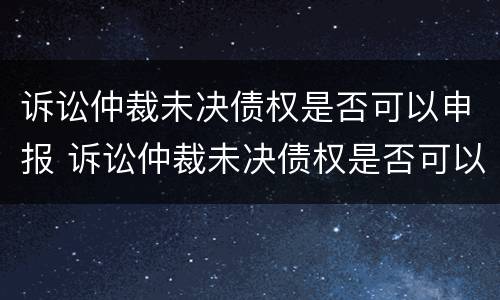 诉讼仲裁未决债权是否可以申报 诉讼仲裁未决债权是否可以申报执行