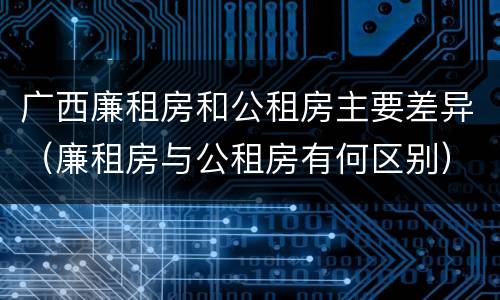 广西廉租房和公租房主要差异（廉租房与公租房有何区别）