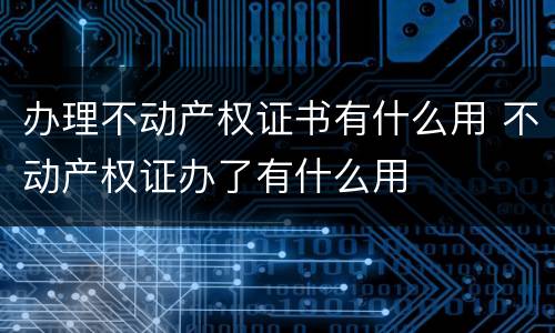 办理不动产权证书有什么用 不动产权证办了有什么用